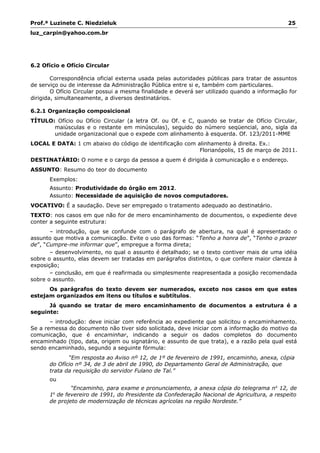 Prof.ª Luzinete C. Niedzieluk 25
luz_carpin@yahoo.com.br
6.2 Ofício e Ofício Circular
Correspondência oficial externa usada pelas autoridades públicas para tratar de assuntos
de serviço ou de interesse da Administração Pública entre si e, também com particulares.
O Ofício Circular possui a mesma finalidade e deverá ser utilizado quando a informação for
dirigida, simultaneamente, a diversos destinatários.
6.2.1 Organização composicional
TÍTULO: Ofício ou Ofício Circular (a letra Of. ou Of. e C, quando se tratar de Ofício Circular,
maiúsculas e o restante em minúsculas), seguido do número seqüencial, ano, sigla da
unidade organizacional que o expede com alinhamento à esquerda. Of. 123/2011-MME
LOCAL E DATA: 1 cm abaixo do código de identificação com alinhamento à direita. Ex.:
Florianópolis, 15 de março de 2011.
DESTINATÁRIO: O nome e o cargo da pessoa a quem é dirigida à comunicação e o endereço.
ASSUNTO: Resumo do teor do documento
Exemplos:
Assunto: Produtividade do órgão em 2012.
Assunto: Necessidade de aquisição de novos computadores.
VOCATIVO: É a saudação. Deve ser empregado o tratamento adequado ao destinatário.
TEXTO: nos casos em que não for de mero encaminhamento de documentos, o expediente deve
conter a seguinte estrutura:
– introdução, que se confunde com o parágrafo de abertura, na qual é apresentado o
assunto que motiva a comunicação. Evite o uso das formas: “Tenho a honra de”, “Tenho o prazer
de”, “Cumpre-me informar que”, empregue a forma direta;
– desenvolvimento, no qual o assunto é detalhado; se o texto contiver mais de uma idéia
sobre o assunto, elas devem ser tratadas em parágrafos distintos, o que confere maior clareza à
exposição;
– conclusão, em que é reafirmada ou simplesmente reapresentada a posição recomendada
sobre o assunto.
Os parágrafos do texto devem ser numerados, exceto nos casos em que estes
estejam organizados em itens ou títulos e subtítulos.
Já quando se tratar de mero encaminhamento de documentos a estrutura é a
seguinte:
– introdução: deve iniciar com referência ao expediente que solicitou o encaminhamento.
Se a remessa do documento não tiver sido solicitada, deve iniciar com a informação do motivo da
comunicação, que é encaminhar, indicando a seguir os dados completos do documento
encaminhado (tipo, data, origem ou signatário, e assunto de que trata), e a razão pela qual está
sendo encaminhado, segundo a seguinte fórmula:
“Em resposta ao Aviso nº 12, de 1º de fevereiro de 1991, encaminho, anexa, cópia
do Ofício nº 34, de 3 de abril de 1990, do Departamento Geral de Administração, que
trata da requisição do servidor Fulano de Tal.”
ou
“Encaminho, para exame e pronunciamento, a anexa cópia do telegrama no
12, de
1o
de fevereiro de 1991, do Presidente da Confederação Nacional de Agricultura, a respeito
de projeto de modernização de técnicas agrícolas na região Nordeste.”
 