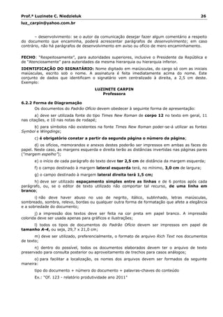 Prof.ª Luzinete C. Niedzieluk 26
luz_carpin@yahoo.com.br
– desenvolvimento: se o autor da comunicação desejar fazer algum comentário a respeito
do documento que encaminha, poderá acrescentar parágrafos de desenvolvimento; em caso
contrário, não há parágrafos de desenvolvimento em aviso ou ofício de mero encaminhamento.
FECHO: “Respeitosamente”, para autoridades superiores, inclusive o Presidente da República e
de “Atenciosamente” para autoridades da mesma hierarquia ou hierarquia inferior.
IDENTIFICAÇÃO DO SIGNATÁRIO: Nome digitado em maiúsculas, do cargo só com as iniciais
maiúsculas, escrito sob o nome. A assinatura é feita imediatamente acima do nome. Este
conjunto de dados que identificam o signatário vem centralizado à direita, a 2,5 cm deste.
Exemplo:
LUZINETE CARPIN
Professora
6.2.2 Forma de Diagramação
Os documentos do Padrão Ofício devem obedecer à seguinte forma de apresentação:
a) deve ser utilizada fonte do tipo Times New Roman de corpo 12 no texto em geral, 11
nas citações, e 10 nas notas de rodapé;
b) para símbolos não existentes na fonte Times New Roman poder-se-á utilizar as fontes
Symbol e Wingdings;
c) é obrigatório constar a partir da segunda página o número da página;
d) os ofícios, memorandos e anexos destes poderão ser impressos em ambas as faces do
papel. Neste caso, as margens esquerda e direita terão as distâncias invertidas nas páginas pares
(“margem espelho”);
e) o início de cada parágrafo do texto deve ter 2,5 cm de distância da margem esquerda;
f) o campo destinado à margem lateral esquerda terá, no mínimo, 3,0 cm de largura;
g) o campo destinado à margem lateral direita terá 1,5 cm;
h) deve ser utilizado espaçamento simples entre as linhas e de 6 pontos após cada
parágrafo, ou, se o editor de texto utilizado não comportar tal recurso, de uma linha em
branco;
i) não deve haver abuso no uso de negrito, itálico, sublinhado, letras maiúsculas,
sombreado, sombra, relevo, bordas ou qualquer outra forma de formatação que afete a elegância
e a sobriedade do documento;
j) a impressão dos textos deve ser feita na cor preta em papel branco. A impressão
colorida deve ser usada apenas para gráficos e ilustrações;
l) todos os tipos de documentos do Padrão Ofício devem ser impressos em papel de
tamanho A-4, ou seja, 29,7 x 21,0 cm;
m) deve ser utilizado, preferencialmente, o formato de arquivo Rich Text nos documentos
de texto;
n) dentro do possível, todos os documentos elaborados devem ter o arquivo de texto
preservado para consulta posterior ou aproveitamento de trechos para casos análogos;
o) para facilitar a localização, os nomes dos arquivos devem ser formados da seguinte
maneira:
tipo do documento + número do documento + palavras-chaves do conteúdo
Ex.: “Of. 123 - relatório produtividade ano 2011”
 