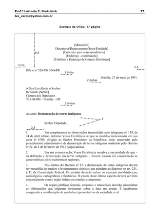 Prof.ª Luzinete C. Niedzieluk 27
luz_carpin@yahoo.com.br
Exemplo de Ofício: 1.ª página
[Ministério]
[Secretaria/Departamento/Setor/Entidade]
[Endereço para correspondência].
[Endereço - continuação]
[Telefone e Endereço de Correio Eletrônico]
Ofício no
524/1991/SG-PR
Brasília, 27 de maio de 1991.
A Sua Excelência o Senhor
Deputado [NOME]
Câmara dos Deputados
70.160-900 – Brasília – DF
Assunto: Demarcação de terras indígenas
Senhor Deputado,
1. Em complemento às observações transmitidas pelo telegrama no
154, de
24 de abril último, informo Vossa Excelência de que as medidas mencionadas em sua
carta no
6708, dirigida ao Senhor Presidente da República, estão amparadas pelo
procedimento administrativo de demarcação de terras indígenas instituído pelo Decreto
no
22, de 4 de fevereiro de 1991 (cópia anexa).
2. Em sua comunicação, Vossa Excelência ressalva a necessidade de que –
na definição e demarcação das terras indígenas – fossem levadas em consideração as
características sócio-econômicas regionais.
3. Nos termos do Decreto no
22, a demarcação de terras indígenas deverá
ser precedida de estudos e levantamentos técnicos que atendam ao disposto no art. 231,
§ 1o
, da Constituição Federal. Os estudos deverão incluir os aspectos etno-históricos,
sociológicos, cartográficos e fundiários. O exame deste último aspecto deverá ser feito
conjuntamente com o órgão federal ou estadual competente.
4. Os órgãos públicos federais, estaduais e municipais deverão encaminhar
as informações que julgarem pertinentes sobre a área em estudo. É igualmente
assegurada a manifestação de entidades representativas da sociedade civil.
2,5
cm
3 cm
1 linha
1
linha
1,5
cm
5,5
cm
2 linhas
2 linhas
 