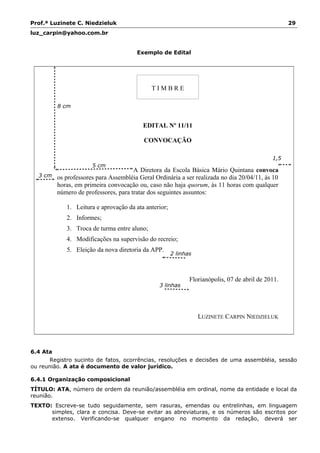 Prof.ª Luzinete C. Niedzieluk 29
luz_carpin@yahoo.com.br
Exemplo de Edital
T I M B R E
EDITAL Nº 11/11
CONVOCAÇÃO
A Diretora da Escola Básica Mário Quintana convoca
os professores para Assembléia Geral Ordinária a ser realizada no dia 20/04/11, às 10
horas, em primeira convocação ou, caso não haja quorum, às 11 horas com qualquer
número de professores, para tratar dos seguintes assuntos:
1. Leitura e aprovação da ata anterior;
2. Informes;
3. Troca de turma entre aluno;
4. Modificações na supervisão do recreio;
5. Eleição da nova diretoria da APP.
Florianópolis, 07 de abril de 2011.
LUZINETE CARPIN NIEDZIELUK
6.4 Ata
Registro sucinto de fatos, ocorrências, resoluções e decisões de uma assembléia, sessão
ou reunião. A ata é documento de valor jurídico.
6.4.1 Organização composicional
TÍTULO: ATA, número de ordem da reunião/assembléia em ordinal, nome da entidade e local da
reunião.
TEXTO: Escreve-se tudo seguidamente, sem rasuras, emendas ou entrelinhas, em linguagem
simples, clara e concisa. Deve-se evitar as abreviaturas, e os números são escritos por
extenso. Verificando-se qualquer engano no momento da redação, deverá ser
5 cm
2 linhas
1,5
cm
8 cm
3 linhas
3 cm
 
