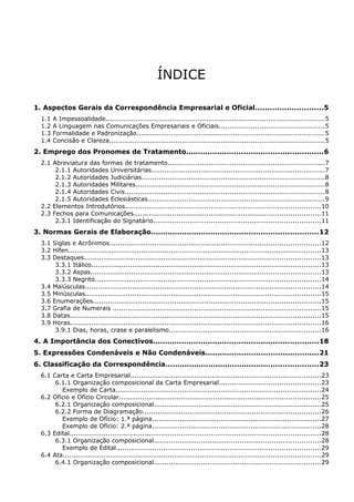 ÍNDICE
1. Aspectos Gerais da Correspondência Empresarial e Oficial............................5
1.1 A Impessoalidade......................................................................................................5
1.2 A Linguagem nas Comunicações Empresariais e Oficiais.................................................5
1.3 Formalidade e Padronização........................................................................................5
1.4 Concisão e Clareza....................................................................................................5
2. Emprego dos Pronomes de Tratamento.........................................................6
2.1 Abreviatura das formas de tratamento.........................................................................7
2.1.1 Autoridades Universitárias.................................................................................7
2.1.2 Autoridades Judiciárias.....................................................................................8
2.1.3 Autoridades Militares........................................................................................8
2.1.4 Autoridades Civis.............................................................................................8
2.1.5 Autoridades Eclesiásticas..................................................................................9
2.2 Elementos Introdutórios...........................................................................................10
2.3 Fechos para Comunicações.......................................................................................11
2.3.1 Identificação do Signatário..............................................................................11
3. Normas Gerais de Elaboração......................................................................12
3.1 Siglas e Acrônimos..................................................................................................12
3.2 Hífen......................................................................................................................13
3.3 Destaques..............................................................................................................13
3.3.1 Itálico...........................................................................................................13
3.3.2 Aspas...........................................................................................................13
3.3.3 Negrito.........................................................................................................14
3.4 Maiúsculas..............................................................................................................14
3.5 Minúsculas..............................................................................................................15
3.6 Enumerações..........................................................................................................15
3.7 Grafia de Numerais .................................................................................................15
3.8 Datas.....................................................................................................................15
3.9 Horas.....................................................................................................................16
3.9.1 Dias, horas, crase e paralelismo.......................................................................16
4. A Importância dos Conectivos.....................................................................18
5. Expressões Condenáveis e Não Condenáveis...............................................21
6. Classificação da Correspondência................................................................23
6.1 Carta e Carta Empresarial.........................................................................................23
6.1.1 Organização composicional da Carta Empresarial...............................................23
Exemplo de Carta................................................................................................24
6.2 Ofício e Ofício Circular..............................................................................................25
6.2.1 Organização composicional..............................................................................25
6.2.2 Forma de Diagramação...................................................................................26
Exemplo de Ofício: 1.ª página...............................................................................27
Exemplo de Ofício: 2.ª página...............................................................................28
6.3 Edital.....................................................................................................................28
6.3.1 Organização composicional..............................................................................28
Exemplo de Edital...............................................................................................29
6.4 Ata........................................................................................................................29
6.4.1 Organização composicional..............................................................................29
 