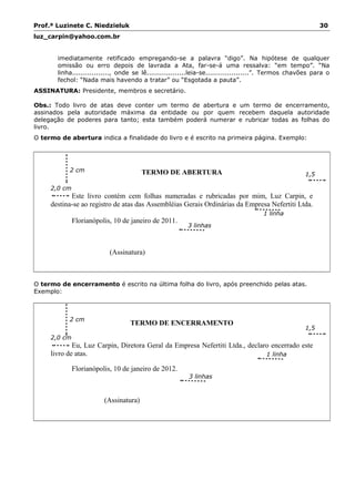 Prof.ª Luzinete C. Niedzieluk 30
luz_carpin@yahoo.com.br
imediatamente retificado empregando-se a palavra “digo”. Na hipótese de qualquer
omissão ou erro depois de lavrada a Ata, far-se-á uma ressalva: “em tempo”. “Na
linha................., onde se lê..................leia-se....................”. Termos chavões para o
fechol: “Nada mais havendo a tratar” ou “Esgotada a pauta”.
ASSINATURA: Presidente, membros e secretário.
Obs.: Todo livro de atas deve conter um termo de abertura e um termo de encerramento,
assinados pela autoridade máxima da entidade ou por quem recebem daquela autoridade
delegação de poderes para tanto; esta também poderá numerar e rubricar todas as folhas do
livro.
O termo de abertura indica a finalidade do livro e é escrito na primeira página. Exemplo:
TERMO DE ABERTURA
2,0 cm
Este livro contém cem folhas numeradas e rubricadas por mim, Luz Carpin, e
destina-se ao registro de atas das Assembléias Gerais Ordinárias da Empresa Nefertiti Ltda.
Florianópolis, 10 de janeiro de 2011.
(Assinatura)
O termo de encerramento é escrito na última folha do livro, após preenchido pelas atas.
Exemplo:
TERMO DE ENCERRAMENTO
2,0 cm
Eu, Luz Carpin, Diretora Geral da Empresa Nefertiti Ltda., declaro encerrado este
livro de atas.
Florianópolis, 10 de janeiro de 2012.
(Assinatura)
1 linha
1,5
cm
2 cm
3 linhas
2 cm
1 linha
3 linhas
1,5
cm
 