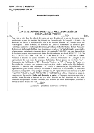 Prof.ª Luzinete C. Niedzieluk 31
luz_carpin@yahoo.com.br
Primeiro exemplo de Ata
ATA DA REUNIÃO DE HABILITAÇÃO PARA A CONCORRÊNCIA
INTERNACIONAL Nº 000/2001
Aos vinte e oito dias do mês de fevereiro, do ano de dois mil e um, às dezesseis horas,
reuniram-se na sala de reuniões da Diretoria de Administração de Material – DIAM –, da
Secretaria de Estado e Administração, sita à rua Tenente Silveira, 162, sétimo andar, em
Florianópolis – Santa Catarina, os membros da Comissão Permanente de Licitação para
Habilitação Cadastral e Habilitação Preliminar, presidida pelo Senhor Fulano de Tal, Presidente
da Comissão de licitação Pública, para abertura dos envelopes “A” de habilitação, apresentados
pelas empresas participantes da concorrência Internacional nº 000/2001, que trata da aquisição
de Equipamentos de processamento de dados, Estabilizadores e No-Break: ITAUTEC PHILCO
S/A – GRUPO ITAUTEC PHILCO e HAAS PRODUTOS E TECNOLOGIA LTDA.
Presentes à reunião os quatro membros da Comissão Permanente de Licitação e um
representante de cada uma das empresas habilitadas. Foram postos os envelopes “A” –
Documentos de Habilitação -, “B” – Proposta Técnica – e “C” – Proposta de Preços -, à
disposição dos presentes para qualquer manifestação e rubrica. Nada tendo sido declarado,
passou-se à abertura dos envelopes “A”, sendo a documentação disponibilizada aos
representantes para análise e rubrica. Analisados e rubricados os documentos, o Presidente
inquiriu os participantes sobre qualquer impugnação. Os representantes das empresas GRUPO
ITAUTEC PHILCO e HAAS PRODUTOS E TECNOLOGIA LTDA. retiraram-se antes do
encerramento da reunião. Nada mais havendo a tratar, o Presidente declarou encerrada a
reunião, sendo lavrada a presente ata por mim, Sincrana de Tal, secretária ad hoc, que,
submetida aos presentes e achada conforme, será assinada por todos. Florianópolis, aos vinte e
oito de fevereiro de dois mil e um.
(Assinaturas – presidente, membros e secretária)
1 linha
1 cm
2 cm
1 cm 1 linha
 