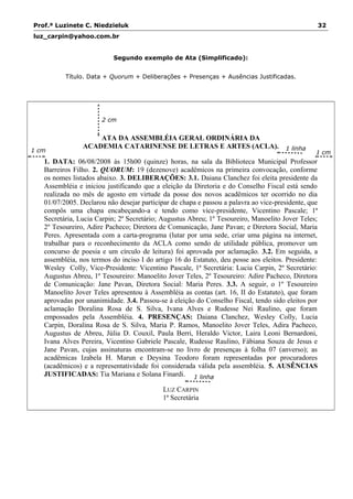 Prof.ª Luzinete C. Niedzieluk 32
luz_carpin@yahoo.com.br
Segundo exemplo de Ata (Simplificado):
Título. Data + Quorum + Deliberações + Presenças + Ausências Justificadas.
ATA DA ASSEMBLÉIA GERAL ORDINÁRIA DA
ACADEMIA CATARINENSE DE LETRAS E ARTES (ACLA).
1. DATA: 06/08/2008 às 15h00 (quinze) horas, na sala da Biblioteca Municipal Professor
Barreiros Filho. 2. QUORUM: 19 (dezenove) acadêmicos na primeira convocação, conforme
os nomes listados abaixo. 3. DELIBERAÇÕES: 3.1. Daiana Clanchez foi eleita presidente da
Assembléia e iniciou justificando que a eleição da Diretoria e do Conselho Fiscal está sendo
realizada no mês de agosto em virtude da posse dos novos acadêmicos ter ocorrido no dia
01/07/2005. Declarou não desejar participar de chapa e passou a palavra ao vice-presidente, que
compôs uma chapa encabeçando-a e tendo como vice-presidente, Vicentino Pascale; 1ª
Secretária, Lucia Carpin; 2º Secretário; Augustus Abreu; 1º Tesoureiro, Manoelito Jover Teles;
2º Tesoureiro, Adire Pacheco; Diretora de Comunicação, Jane Pavan; e Diretora Social, Maria
Peres. Apresentada com a carta-programa (lutar por uma sede, criar uma página na internet,
trabalhar para o reconhecimento da ACLA como sendo de utilidade pública, promover um
concurso de poesia e um círculo de leitura) foi aprovada por aclamação. 3.2. Em seguida, a
assembléia, nos termos do inciso I do artigo 16 do Estatuto, deu posse aos eleitos. Presidente:
Wesley Colly, Vice-Presidente: Vicentino Pascale, 1ª Secretária: Lucia Carpin, 2º Secretário:
Augustus Abreu, 1º Tesoureiro: Manoelito Jover Teles, 2º Tesoureiro: Adire Pacheco, Diretora
de Comunicação: Jane Pavan, Diretora Social: Maria Peres. 3.3. A seguir, o 1º Tesoureiro
Manoelito Jover Teles apresentou à Assembléia as contas (art. 16, II do Estatuto), que foram
aprovadas por unanimidade. 3.4. Passou-se à eleição do Conselho Fiscal, tendo sido eleitos por
aclamação Doralina Rosa de S. Silva, Ivana Alves e Rudesse Nei Raulino, que foram
empossados pela Assembléia. 4. PRESENÇAS: Daiana Clanchez, Wesley Colly, Lucia
Carpin, Doralina Rosa de S. Silva, Maria P. Ramos, Manoelito Jover Teles, Adira Pacheco,
Augustus de Abreu, Júlia D. Couxil, Paula Berri, Heraldo Victor, Laira Leoni Bernardoni,
Ivana Alves Pereira, Vicentino Gabriele Pascale, Rudesse Raulino, Fábiana Souza de Jesus e
Jane Pavan, cujas assinaturas encontram-se no livro de presenças à folha 07 (anverso); as
acadêmicas Izabela H. Marun e Deysina Teodoro foram representadas por procuradores
(acadêmicos) e a representatividade foi considerada válida pela assembléia. 5. AUSÊNCIAS
JUSTIFICADAS: Tia Mariana e Solana Finardi.
LUZ CARPIN
1ª Secretária
1 linha
1 cm
2 cm
1 cm
1 linha
 