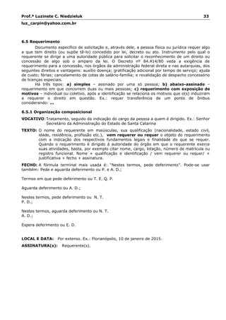 Prof.ª Luzinete C. Niedzieluk 33
luz_carpin@yahoo.com.br
6.5 Requerimento
Documento específico de solicitação e, através dele, a pessoa física ou jurídica requer algo
a que tem direito (ou supõe tê-lo) concedido por lei, decreto ou ato. Instrumento pelo qual o
requerente se dirige a uma autoridade pública para solicitar o reconhecimento de um direito ou
concessão de algo sob o amparo da lei. O Decreto nº 84.414/80 veda a exigência de
requerimento para a concessão, nos órgãos da administração federal direta e nas autarquias, dos
seguintes direitos e vantagens: auxílio doença; gratificação adicional por tempo de serviço; ajuda
de custo; férias; cancelamento de cotas de salário-família; e revalidação de despacho concessório
de licenças especiais.
Há três tipos: a) simples – assinado por uma só pessoa; b) abaixo-assinado –
requerimento em que concorrem duas ou mais pessoas; c) requerimento com exposição de
motivos – individual ou coletivo, após a identificação se relaciona os motivos que o(s) induziram
a requerer o direito em questão. Ex.: requer transferência de um ponto de ônibus
considerando: ...
6.5.1 Organização composicional
VOCATIVO:Tratamento, seguido da indicação do cargo da pessoa a quem é dirigido. Ex.: Senhor
Secretário da Administração do Estado de Santa Catarina
TEXTO: O nome do requerente em maiúsculas, sua qualificação (nacionalidade, estado civil,
idade, residência, profissão etc.), vem requerer ou requer o objeto do requerimento
com a indicação dos respectivos fundamentos legais e finalidade do que se requer.
Quando o requerimento é dirigido à autoridade do órgão em que o requerente exerce
suas atividades, basta, por exemplo citar nome, cargo, lotação, número de matrícula ou
registro funcional. Nome + qualificação e identificação / vem requerer ou requer/ +
justificativa + fecho + assinatura.
FECHO: A fórmula terminal mais usada é: “Nestes termos, pede deferimento”. Pode-se usar
também: Pede e aguarda deferimento ou P. e A. D.;
Termos em que pede deferimento ou T. E. Q. P.
Aguarda deferimento ou A. D.;
Nestes termos, pede deferimento ou N. T.
P. D.;
Nestes termos, aguarda deferimento ou N. T.
A. D.;
Espera deferimento ou E. D.
LOCAL E DATA: Por extenso. Ex.: Florianópolis, 10 de janeiro de 2015.
ASSINATURA(s): Requerente(s).
 