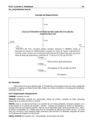 Prof.ª Luzinete C. Niedzieluk 34
luz_carpin@yahoo.com.br
Exemplo de Requerimento
EXCELENTÍSSIMO SENHOR SECRETÁRIO DE ESTADO DA
ADMINISTRAÇÃO
FULANA DE TAL, servidora pública estadual, matrícula nº 00000-0, lotada na
Secretaria de Estado da Administração, ocupante do cargo de Agente Administrativo
Auxiliar, requer licença sem remuneração pelo período de 2 (dois) anos, para que possa
tratar de interesses particulares, conforme art. 77 da Lei nº 6.745, de 28/12/85.
Nestes termos, pede deferimento.
Florianópolis, 07 de setembro de 2014.
(Assinatura)
6.6 Atestado
Documento em que se declara algo. É firmado por uma pessoa a favor de outra, atestando
a verdade a respeito de determinado fato. Refere-se a fatos transitórios (mudança de residência,
sanidade mental...).
6.6.1 Organização composicional
TIMBRE: impresso no alto
TÍTULO: ATESTADO, grafado em maiúsculas, abaixo do timbre, centrado na folha, deixando
espaço de 4 cm entre o nome e o timbre.
TEXTO: inicia 2 cm abaixo do título e se constitui de um único parágrafo. Há duas variáveis: a) o
verbo atestar na 1ª pessoa do singular – Atesto – quando uma pessoa só assina ou Atestamos –
quando mais de uma pessoa assinam. Não se usa a expressão vaga “para os devidos fins”, deve-
se definir a finalidade. Ex.: Atesto para fins de concessão de diárias que fulano de tal... b) inicia
com o(s) nome(s) e o(s) cargos(s) da(s) pessoa(s) que assina(m) o atestado, seguidos do verbo
na 3ª pessoa do singular (ou do plural).
LOCAL E DATA: Por extenso. Ex.: Florianópolis, 10 de janeiro de 2015.
4 cm
3 linhas
1,5
cm
1,5
cm
2 linhas
2 linhas
4 cm
3 cm
 