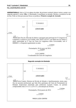 Prof.ª Luzinete C. Niedzieluk 35
luz_carpin@yahoo.com.br
ASSINATURA(s): Vem a 2,5 cm abaixo da data. Na primeira variável colocar nome e cargo e na
segunda apenas o nome. Obs.: A Declaração é semelhante ao atestado. Declara a existência ou não
do fato. Pode ser feita por pessoas físicas ou jurídicas. Primeiro exemplo de Atestado
T I M B R E
ATESTADO
Atesto, para fins de concessão de diárias e passagem para participar do V Congresso de
Lingüística a realizar-se em Curitiba, entre 28/03 a 01/4/11, que Maria da Luz Santos é
aluna matriculada na 5ª fase do Curso de Lingüística desta Universidade, sob nº
0000005-1, e frequenta regularmente as aulas.
Florianópolis, 20 de março de 2014.
LUZ CARPIN
Coordenadora do Curso de Lingüística
Segundo exemplo de Atestado
T I M B R E
ATESTADO
Maria Luzia Carpini, Diretora da Divisão de Seleção e Aperfeiçoamento, atesta, para
fins de ascensão profissional, que João Silva participou do Curso de Treinamento de
Redação Empresarial ministrado pela professora Luzinete Carpin, no período
compreendido entre 21/11/11 a 25/11/11, com duração de 30 horas.
Florianópolis, 20 de janeiro de 2014.
MARIA LUZIA CARPINI
2 linhas
1,5
cm
5,5
cm
3 linhas
1,5
cm
3 cm
2 linhas
1,5
cm
5,5
cm
1,5
cm
3 cm
3 linhas
 