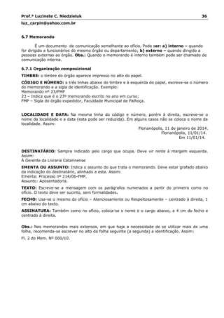 Prof.ª Luzinete C. Niedzieluk 36
luz_carpin@yahoo.com.br
6.7 Memorando
É um documento de comunicação semelhante ao ofício. Pode ser: a) interno – quando
for dirigido a funcionários do mesmo órgão ou departamento; b) externo – quando dirigido a
pessoas externas ao órgão. Obs.: Quando o memorando é interno também pode ser chamado de
comunicação interna.
6.7.1 Organização composicional
TIMBRE: o timbre do órgão aparece impresso no alto do papel.
CÓDIGO E NÚMERO: a três linhas abaixo do timbre e à esquerda do papel, escreve-se o número
do memorando e a sigla de identificação. Exemplo:
Memorando nº 23/FMP
23 – Indica que é o 23º memorando escrito no ano em curso;
FMP – Sigla do órgão expedidor, Faculdade Municipal de Palhoça.
LOCALIDADE E DATA: Na mesma linha do código e número, porém à direita, escreve-se o
nome da localidade e a data (esta pode ser reduzida). Em alguns casos não se coloca o nome da
localidade. Assim:
Florianópolis, 11 de janeiro de 2014.
Florianópolis, 11/01/14.
Em 11/01/14.
DESTINATÁRIO: Sempre indicado pelo cargo que ocupa. Deve vir rente à margem esquerda.
Assim:
À Gerente da Livraria Catarinense
EMENTA OU ASSUNTO: Indica o assunto do que trata o memorando. Deve estar grafado abaixo
da indicação do destinatário, alinhado a esta. Assim:
Ementa: Processo nº 214/06-FMP.
Assunto: Aposentadoria.
TEXTO: Escreve-se a mensagem com os parágrafos numerados a partir do primeiro como no
ofício. O texto deve ser sucinto, sem formalidades.
FECHO: Usa-se o mesmo do ofício – Atenciosamente ou Respeitosamente – centrado à direita, 1
cm abaixo do texto.
ASSINATURA: Também como no ofício, coloca-se o nome e o cargo abaixo, a 4 cm do fecho e
centrado à direita.
Obs.: Nos memorandos mais extensos, em que haja a necessidade de se utilizar mais de uma
folha, recomenda-se escrever no alto da folha seguinte (a segunda) a identificação. Assim:
Fl. 2 do Mem. Nº 000/10.
 