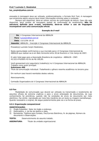 Prof.ª Luzinete C. Niedzieluk 39
luz_carpin@yahoo.com.br
anexados à mensagem deve ser utilizado, preferencialmente, o formato Rich Text. A mensagem
que encaminha algum arquivo deve trazer informações mínimas sobre o conteúdo.
Sempre que disponível, deve-se utilizar recurso de confirmação de leitura. Caso não seja
disponível, deve constar da mensagem pedido de confirmação de recebimento. Não há
estrutura definida para e-mail, entretanto, deve-se evitar o uso de linguagem
incompatível com uma comunicação oficial.
Exemplo de E-mail
De: V Congresso Internacional da ABRALIN
Para: luzcarpin@bol.com.br
Data: 13/12/06 18:10
Assunto: ABRALIN – Inscrição V Congresso Internacional da ABRALIN
Prezado(a) Luzinete Carpin Niedzieluk,
Nesta oportunidade confirmamos a sua inscrição para o V Congresso Internacional da
ABRALIN que realizar-se-á em Belo Horizonte entre 28 de fevereiro e 3 de março de 2007.
O valor total pago para a Associação Brasileira de Lingüística - ABRALIN - CNPJ
42.522.474/0001-43 foi de R$ 160,00.
Você apresentará o(s) seguinte(s) trabalho(s) no V Congresso Internacional da ABRALIN:
Trabalho como autor principal:
Submissao 490
Título da comunicação individual: Trabalhando o gênero resenha acadêmica no terceiro grau
Em nenhum caso haverá reembolso destes valores.
Atenciosamente,
Comissão Organizadora do V Congresso Internacional da ABRALIN
6.9 Fax
Modalidade de comunicação que deverá ser utilizada na transmissão e recebimento de
assuntos oficiais de extrema urgência e para o envio antecipado de documentos, de cujo
conhecimento há premência, quando não há condições de envio do documento por meio
eletrônico. Fac-símile: reprodução por meio foto mecânico de um texto ou imagem (semelhança).
Quando necessário o original, ele segue posteriormente pela via e na forma de praxe.
6.9.1 Organização composicional
IDENTIFICAÇÃO:
1) Órgão Expedidor: Setor do órgão e endereço.
2) Destinatário, n. do fax de destino e data.
3) Remetente, Telefone para Contato, Fax/Correio Eletrônico, N. de páginas, Número do
documento e Observações.
TEXTO: Desenvolvimento do assunto tratado.
ASSINATURA: Titular da unidade organizacional.
 