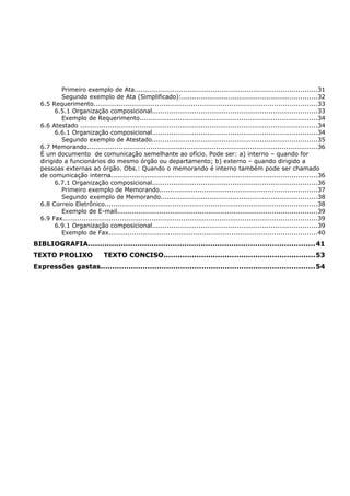 Primeiro exemplo de Ata......................................................................................31
Segundo exemplo de Ata (Simplificado):................................................................32
6.5 Requerimento.........................................................................................................33
6.5.1 Organização composicional..............................................................................33
Exemplo de Requerimento....................................................................................34
6.6 Atestado ................................................................................................................34
6.6.1 Organização composicional..............................................................................34
Segundo exemplo de Atestado..............................................................................35
6.7 Memorando.............................................................................................................36
É um documento de comunicação semelhante ao ofício. Pode ser: a) interno – quando for
dirigido a funcionários do mesmo órgão ou departamento; b) externo – quando dirigido a
pessoas externas ao órgão. Obs.: Quando o memorando é interno também pode ser chamado
de comunicação interna.................................................................................................36
6.7.1 Organização composicional..............................................................................36
Primeiro exemplo de Memorando..........................................................................37
Segundo exemplo de Memorando..........................................................................38
6.8 Correio Eletrônico....................................................................................................38
Exemplo de E-mail..............................................................................................39
6.9 Fax........................................................................................................................39
6.9.1 Organização composicional..............................................................................39
Exemplo de Fax..................................................................................................40
BIBLIOGRAFIA................................................................................................41
TEXTO PROLIXO TEXTO CONCISO................................................................53
Expressões gastas...........................................................................................54
 