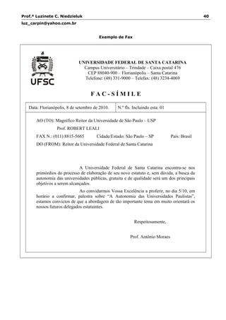 Prof.ª Luzinete C. Niedzieluk 40
luz_carpin@yahoo.com.br
Exemplo de Fax
UNIVERSIDADE FEDERAL DE SANTA CATARINA
Campus Universitário – Trindade – Caixa postal 476
CEP 88040-900 – Florianópolis – Santa Catarina
Telefone: (48) 331-9000 – Telefax: (48) 3234-4069
F A C - S Í M I L E
Data: Florianópolis, 8 de setembro de 2010. N.º fls. Incluindo esta: 01
AO (TO): Magnífico Reitor da Universidade de São Paulo – USP
Prof. ROBERT LEALI
FAX N.: (011) 8815-5665 Cidade/Estado: São Paulo – SP País: Brasil
DO (FROM): Reitor da Universidade Federal de Santa Catarina
A Universidade Federal de Santa Catarina encontra-se nos
primórdios do processo de elaboração de seu novo estatuto e, sem dúvida, a busca da
autonomia das universidades públicas, gratuita e de qualidade será um dos principais
objetivos a serem alcançados.
Ao convidarmos Vossa Excelência a proferir, no dia 5/10, em
horário a confirmar, palestra sobre “A Autonomia das Universidades Paulistas”,
estamos convictos de que a abordagem de tão importante tema em muito orientará os
nossos futuros delegados estatuintes.
Respeitosamente,
Prof. Antônio Moraes
 