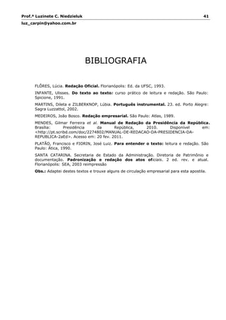 Prof.ª Luzinete C. Niedzieluk 41
luz_carpin@yahoo.com.br
BIBLIOGRAFIA
FLÔRES, Lúcia. Redação Oficial. Florianópolis: Ed. da UFSC, 1993.
INFANTE, Ulisses. Do texto ao texto: curso prático de leitura e redação. São Paulo:
Spicione, 1991.
MARTINS, Dileta e ZILBERKNOP, Lúbia. Português instrumental. 23. ed. Porto Alegre:
Sagra Luzzattol, 2002.
MEDEIROS, João Bosco. Redação empresarial. São Paulo: Atlas, 1989.
MENDES, Gilmar Ferreira et al. Manual de Redação da Presidência da República.
Brasília: Presidência da República, 2010. Disponível em:
<http://pt.scribd.com/doc/2274802/MANUAL-DE-REDACAO-DA-PRESIDENCIA-DA-
REPUBLICA-2aEd>. Acesso em: 20 fev. 2011.
PLATÃO, Francisco e FIORIN, José Luiz. Para entender o texto: leitura e redação. São
Paulo: Ática, 1990.
SANTA CATARINA. Secretaria de Estado da Administração. Diretoria de Patrimônio e
documentação. Padronização e redação dos atos oficiais. 2 ed. rev. e atual.
Florianópolis: SEA, 2003 reimpressão
Obs.: Adaptei destes textos e trouxe alguns de circulação empresarial para esta apostila.
 