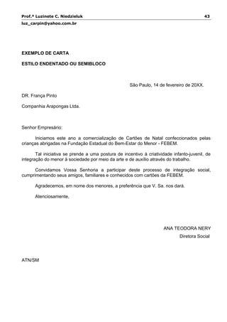 Prof.ª Luzinete C. Niedzieluk 43
luz_carpin@yahoo.com.br
EXEMPLO DE CARTA
ESTILO ENDENTADO OU SEMIBLOCO
São Paulo, 14 de fevereiro de 20XX.
DR. França Pinto
Companhia Arapongas Ltda.
Senhor Empresário:
Iniciamos este ano a comercialização de Cartões de Natal confeccionados pelas
crianças abrigadas na Fundação Estadual do Bem-Estar do Menor - FEBEM.
Tal iniciativa se prende a uma postura de incentivo à criatividade infanto-juvenil, de
integração do menor à sociedade por meio da arte e de auxílio através do trabalho.
Convidamos Vossa Senhoria a participar deste processo de integração social,
cumprimentando seus amigos, familiares e conhecidos com cartões da FEBEM.
Agradecemos, em nome dos menores, a preferência que V. Sa. nos dará.
Atenciosamente,
ANA TEODORA NERY
Diretora Social
ATN/SM
 