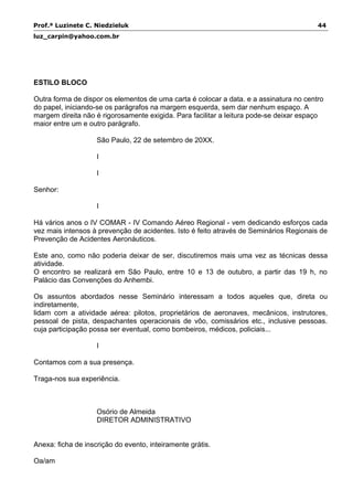 Prof.ª Luzinete C. Niedzieluk 44
luz_carpin@yahoo.com.br
ESTILO BLOCO
Outra forma de dispor os elementos de uma carta é colocar a data. e a assinatura no centro
do papel, iniciando-se os parágrafos na margem esquerda, sem dar nenhum espaço. A
margem direita não é rigorosamente exigida. Para facilitar a leitura pode-se deixar espaço
maior entre um e outro parágrafo.
São Paulo, 22 de setembro de 20XX.
I
I
Senhor:
I
Há vários anos o IV COMAR - IV Comando Aéreo Regional - vem dedicando esforços cada
vez mais intensos à prevenção de acidentes. Isto é feito através de Seminários Regionais de
Prevenção de Acidentes Aeronáuticos.
Este ano, como não poderia deixar de ser, discutiremos mais uma vez as técnicas dessa
atividade.
O encontro se realizará em São Paulo, entre 10 e 13 de outubro, a partir das 19 h, no
Palácio das Convenções do Anhembi.
Os assuntos abordados nesse Seminário interessam a todos aqueles que, direta ou
indiretamente,
lidam com a atividade aérea: pilotos, proprietários de aeronaves, mecânicos, instrutores,
pessoal de pista, despachantes operacionais de vôo, comissários etc., inclusive pessoas.
cuja participação possa ser eventual, como bombeiros, médicos, policiais...
I
Contamos com a sua presença.
Traga-nos sua experiência.
Osório de Almeida
DIRETOR ADMINISTRATIVO
Anexa: ficha de inscrição do evento, inteiramente grátis.
Oa/am
 