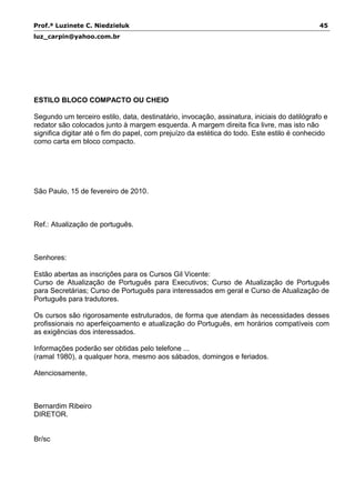 Prof.ª Luzinete C. Niedzieluk 45
luz_carpin@yahoo.com.br
ESTILO BLOCO COMPACTO OU CHEIO
Segundo um terceiro estilo, data, destinatário, invocação, assinatura, iniciais do datilógrafo e
redator são colocados junto à margem esquerda. A margem direita fica livre, mas isto não
significa digitar até o fim do papel, com prejuízo da estética do todo. Este estilo é conhecido
como carta em bloco compacto.
São Paulo, 15 de fevereiro de 2010.
Ref.: Atualização de português.
Senhores:
Estão abertas as inscrições para os Cursos Gil Vicente:
Curso de Atualização de Português para Executivos; Curso de Atualização de Português
para Secretárias; Curso de Português para interessados em geral e Curso de Atualização de
Português para tradutores.
Os cursos são rigorosamente estruturados, de forma que atendam às necessidades desses
profissionais no aperfeiçoamento e atualização do Português, em horários compatíveis com
as exigências dos interessados.
Informações poderão ser obtidas pelo telefone ...
(ramal 1980), a qualquer hora, mesmo aos sábados, domingos e feriados.
Atenciosamente,
Bernardim Ribeiro
DIRETOR.
Br/sc
 