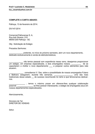 Prof.ª Luzinete C. Niedzieluk 46
luz_carpin@yahoo.com.br
COMPLETE A CARTA ABAIXO:
Palhoça, 13 de fevereiro de 2014.
DV/147-2014
Comercial Palhocense S. A.
Rua Adir Silveira, 210
88050-200 Palhoça - SC
Obj.: Solicitação de Estágio
Prezados Senhores:
_____________ pretende, no início do próximo semestre, abrir um novo departamento,
dedicado exclusivamente à venda de eletrodomésticos.
_____________ não temos pessoal com experiência nesse ramo, desejamos proporcionar
um estágio, em empresa especializada, a dois empregados nossos, _________ de se
capacitarem a chefiar o novo departamento ___ a preparar outros elementos para nele
atuarem.
_____________ , consultamos V. Sas. sobre a possibilidade de nossos empregados Fulano
e Beltrano estagiarem, durante três semanas, _________________, uma das mais
tradicionais desse estado __ de sucesso reconhecido no ramo a que tencionamos dedicar-
nos.
_______________ , temos o máximo prazer em oferecer-lhes qualquer colaboração
possível, _______________ se lhes parecer interessante, o estágio de empregados seus em
nossos departamentos especializados.
Atenciosamente,
Sincrano de Tal
DIRETOR DE VENDAS
St/lcn
 