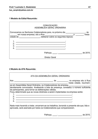 Prof.ª Luzinete C. Niedzieluk 47
luz_carpin@yahoo.com.br
1 Modelo de Edital Resumido:
CONVOCAÇÃO
ASSEMBLÉIA GERAL ORDINÁRIA
Convocamos os Senhores Colaboradores para, no próximo dia __________________, às
______, em nossa empresa, sito a Rua __________________________n. _______, nesta
cidade de ___________________, deliberar sobre os seguintes tópicos:
1. _____________________________________________;
2. _____________________________________________;
3. _____________________________________________;
4. _____________________________________________.
Palhoça, ____, ______________________ de 2015.
Diretor Geral
2 Modelo de ATA Resumida:
ATA DA ASSEMBLÉIA GERAL ORDINARIA
Aos ___________________________________, às __________, na empresa sito à Rua
____________________________________________________, nesta cidade, reuniram-
se em Assembléia Geral Ordinária, os Colaboradores da empresa ___________________,
devidamente convocados. Analisando a lista de presença, constatou o número suficiente
de participantes, para tornar as deliberações válidas.
Ficou determinado que as novas diretrizes a serem implantadas na empresa serão:
1. ___________________________________________________;
2. ___________________________________________________;
3. ___________________________________________________;
4. ___________________________________________________.
Nada mais havendo a tratar, encerram-se os trabalhos, lavrando a presente ata que, lida e
aprovada, será assinada por todos os Colaboradores que compareceram.
Palhoça, ____, ______________________ de 2015.
 
