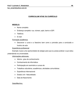 Prof.ª Luzinete C. Niedzieluk 48
luz_carpin@yahoo.com.br
CURRICULUM VITAE OU CURRÍCULO
MODELO:
• Nome completo:
• Endereço completo: rua, número, apto, bairro e CEP.
• Telefone:
• E-mail:
Formação acadêmica:
• Descrever o curso e a fase/ano bem como a previsão para a conclusão e
horário de aula
Experiência profissional:
Exemplo: busco uma oportunidade de estagio para que eu possa praticar o que estou
pretendendo na universidade.
Informações adicionais:
• Idioma - grau de conhecimento:
• Conhecimento de informática:
• Participação em seminário e cursos de:
• Trabalhos voluntários, acadêmicos, atividades comunitárias:
• Experiência Internacional:
• Estado civil - Naturalidade:
• Data de Nascimento:
Data/Mês/Ano.
 
