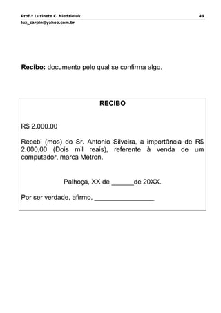 Prof.ª Luzinete C. Niedzieluk 49
luz_carpin@yahoo.com.br
Recibo: documento pelo qual se confirma algo.
RECIBO
R$ 2.000.00
Recebi (mos) do Sr. Antonio Silveira, a importância de R$
2.000,00 (Dois mil reais), referente à venda de um
computador, marca Metron.
Palhoça, XX de ______de 20XX.
Por ser verdade, afirmo, ________________
 