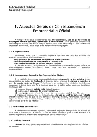 Prof.ª Luzinete C. Niedzieluk 5
luz_carpin@yahoo.com.br
1. Aspectos Gerais da Correspondência
Empresarial e Oficial
A redação oficial deve caracterizar-se pela impessoalidade, uso do padrão culto de
linguagem, clareza, concisão, formalidade e uniformidade. Esses princípios aplicam-se às
comunicações oficiais: elas devem sempre permitir uma única interpretação e ser estritamente
impessoais e uniformes, o que exige o uso de certo nível de linguagem.
1.1 A Impessoalidade
Percebe-se, assim, que o tratamento impessoal que deve ser dado aos assuntos que
constam das comunicações oficiais decorre:
a) da ausência de impressões individuais de quem comunica;
b) da impessoalidade de quem recebe a comunicação;
c) do caráter impessoal do próprio assunto tratado.
A concisão, a clareza, a objetividade e a formalidade de que nos valemos para elaborar as
correspondências oficiais contribuem, ainda, para que seja alcançada a necessária
impessoalidade.
1.2 A Linguagem nas Comunicações Empresariais e Oficiais
A necessidade de empregar impessoalidade decorre do próprio caráter público dessas
comunicações; de outro, da finalidade de informar com o máximo de clareza e concisão, o
uso do padrão culto da língua. Toda língua é um conjunto de variedades. Há inúmeras
variedades e dentre elas, uma foi a escolhida para ser o padrão culto, usada por jornalistas,
intelectuais etc.
Há consenso de que o padrão culto é aquele em que:
a) se observam as regras da gramática formal, e
b) se emprega um vocabulário comum ao conjunto dos usuários do idioma.
É importante ressaltar que a obrigatoriedade do uso do padrão culto na redação
oficial decorre do fato de que ele está acima das diferenças lexicais, morfológicas ou sintáticas
regionais, dos modismos vocabulares, permitindo, por essa razão, que se atinja a pretendida
compreensão por todos os cidadãos.
1.3 Formalidade e Padronização
A formalidade diz respeito à polidez, à civilidade no próprio enfoque dado ao assunto do
qual cuida a comunicação. A clareza e o uso de papéis uniformes para o texto definitivo e a
correta diagramação do texto são indispensáveis para a padronização.
1.4 Concisão e Clareza
Conciso é o texto que consegue transmitir um máximo de informações com um mínimo
de palavras.
 
