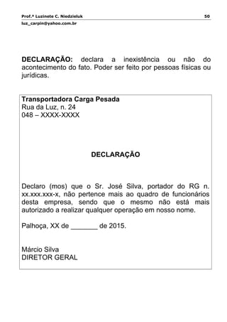 Prof.ª Luzinete C. Niedzieluk 50
luz_carpin@yahoo.com.br
DECLARAÇÃO: declara a inexistência ou não do
acontecimento do fato. Poder ser feito por pessoas físicas ou
jurídicas.
Transportadora Carga Pesada
Rua da Luz, n. 24
048 – XXXX-XXXX
DECLARAÇÃO
Declaro (mos) que o Sr. José Silva, portador do RG n.
xx.xxx.xxx-x, não pertence mais ao quadro de funcionários
desta empresa, sendo que o mesmo não está mais
autorizado a realizar qualquer operação em nosso nome.
Palhoça, XX de _______ de 2015.
Márcio Silva
DIRETOR GERAL
 