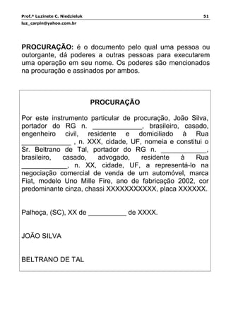 Prof.ª Luzinete C. Niedzieluk 51
luz_carpin@yahoo.com.br
PROCURAÇÃO: é o documento pelo qual uma pessoa ou
outorgante, dá poderes a outras pessoas para executarem
uma operação em seu nome. Os poderes são mencionados
na procuração e assinados por ambos.
PROCURAÇÃO
Por este instrumento particular de procuração, João Silva,
portador do RG n. _____________, brasileiro, casado,
engenheiro civil, residente e domiciliado à Rua
_____________ , n. XXX, cidade, UF, nomeia e constitui o
Sr. Beltrano de Tal, portador do RG n. ____________,
brasileiro, casado, advogado, residente à Rua
____________, n. XX, cidade, UF, a representá-lo na
negociação comercial de venda de um automóvel, marca
Fiat, modelo Uno Mille Fire, ano de fabricação 2002, cor
predominante cinza, chassi XXXXXXXXXXX, placa XXXXXX.
Palhoça, (SC), XX de __________ de XXXX.
JOÃO SILVA
BELTRANO DE TAL
 