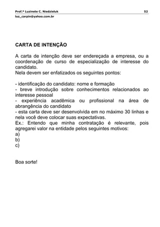 Prof.ª Luzinete C. Niedzieluk 52
luz_carpin@yahoo.com.br
CARTA DE INTENÇÃO
A carta de intenção deve ser endereçada a empresa, ou a
coordenação de curso de especialização de interesse do
candidato.
Nela devem ser enfatizados os seguintes pontos:
- identificação do candidato: nome e formação
- breve introdução sobre conhecimentos relacionados ao
interesse pessoal
- experiência acadêmica ou profissional na área de
abrangência do candidato
- esta carta deve ser desenvolvida em no máximo 30 linhas e
nela você deve colocar suas expectativas.
Ex.: Entendo que minha contratação é relevante, pois
agregarei valor na entidade pelos seguintes motivos:
a)
b)
c)
Boa sorte!
 