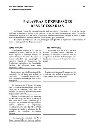 Prof.ª Luzinete C. Niedzieluk 53
luz_carpin@yahoo.com.br
PALAVRAS E EXPRESSÕES
DESNECESSÁRIAS
A clareza é uma das características de toda mensagem. Entretanto, em nome da clareza,
incluímos na mensagem, muitas vezes, palavras e expressões que apenas ocupam lugar. Dentre elas
estão muitos adjetivos que, por serem já esperados, não causam nenhuma surpresa. A ausência dessas
palavras em nada altera o sentido da frase. É conveniente, pois, eliminá-las.
Eis alguns exemplos: de um lado, mensagens com palavras e expressões desnecessárias; de
outro, as mensagens livres de excrescências:
TEXTO PROLIXO TEXTO CONCISO
Lamentamos informar a V.Sa
que um
lamentável acidente ocorrido no dia de
ontem impedirá a esperada presença do
ínclito Professor Rodolfo da Costa na
festiva solenidade de inauguração do
majestoso Centro de Convenções São
Crisóstomo, privando-o do hospitaleiro
convívio do laborioso povo dessa
progressiva cidade.
Esclarecemos que este Departamento foi
organizado de tal forma que agilizará o
competente e necessário atendimento a
toda e qualquer empresa que atue na área
de projetos.
Enviamos no dia 6 do mês de agosto
com a destino a essa indústria o pedido de
cinco caixas contendo cada uma dez
unidades de bandejas de forma oval feitas
de plástico na cor verde.
Durante o rotineiro processo instaurado
na cidade de Mogi das Cruzes, no estado de
São Paulo, ficou claro e evidente que o
indigitado réu mantinha em depósito numa
agência bancária a importância
consideravelmente alta de R$ 3.000,00,
resultantes da venda e alienação de dez
unidades de toca-fitas previamente
furtados.
Os documentos solicitados por V. Sa
foram encaminhados por meio de malote e
Lamentamos informar a V.Sa
que um
acidente ocorrido ontem impedirá a
presença do Professor Rodolfo Costa na
inauguração do Centro de Convenções São
Crisóstomo, privando-o do convívio dessa
cidade.
Esclarecemos que este Departamento foi
organizado para agilizar o atendimento às
empresas que atuem em projetos.
 