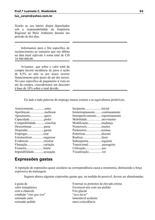Prof.ª Luzinete C. Niedzieluk 54
luz_carpin@yahoo.com.br
ficarão ao seu inteiro dispor depositados
sob a responsabilidade da Inspetoria
Regional do Meio Ambiente durante um
período de dez dias.
Informamos para o fim específico de
esclarecimento ao mutuário que seu débito
na data atual eqüivale à soma total de Cr$
10.500.000,00.
Avisamos que sobre o valor total da
compra haverá incidência de juros à razão
de 8,5% ao mês se por acaso ocorrer
financiamento pelo prazo de até dez meses.
No caso específico de pagamento à vista no
ato da compra, concederemos um desconto
à base de 10% sobre o total devido.
Eis lado a lado palavras de emprego menos comum e as equivalentes preferíveis.
Anteriormente...............antes
Aperfeiçoar...................melhorar
Apoiamento..................apoio
Capacidade...................poder
Compatibilidade............conciliar
Descontinuar................parar
Dispender.....................gastar
Empregar.....................usar
Estruturalizar...............organizar
Evidenciar....................mostrar
Flutuação.....................variação
Fronteira......................limite
Imputabilidade.............acusação
Incipiente.....................inicial
Ininterruptamente.........continuamente
Intempestivamente.......repentinamente
Mobilidade...................movimento
Modificação.................mudança
Numerosos...................muitos
Parâmetros...................normas
Polemizar.....................discutir
Realizar........................fazer
Subsequente.................seguinte
Transicional..................passageiro
Utilização.....................uso
Visualização.................ver
Expressões gastas
A repetição de expressões quase seculares na correspondência causa a monotonia, diminuindo a força
expressiva da mensagem.
Seguem abaixo algumas expressões gastas que, na medida do possível, devem ser abandonadas.
à guisa de
calor senegalesco
com a chancela
condição “sine qua non”
estimada carta
estimado pedido
Externar os protestos de elevada estima
Favorecer-nos com seu pedido
Frio glacial
“ipso facto”
lamentável acidente
mera coincidência
 