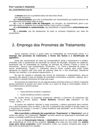Prof.ª Luzinete C. Niedzieluk 6
luz_carpin@yahoo.com.br
A clareza deve ser a qualidade básica de todo texto oficial.
Para ela concorrem:
a) a impessoalidade, que evita a ambigüidade nas interpretações que poderia decorrer de
um tratamento personalista dado ao texto;
b) o uso do padrão culto de linguagem, em princípio, de entendimento geral e por
definição avesso a vocábulos de circulação restrita, como a gíria e o jargão;
c) a formalidade e a padronização, que possibilitam a imprescindível uniformidade dos
textos;
d) a concisão, que faz desaparecer do texto os excessos lingüísticos que nada lhe
acrescentam.
2. Emprego dos Pronomes de Tratamento
Outros aspectos comuns a quase todas as modalidades de comunicação oficial: é o
emprego dos pronomes de tratamento, a forma dos fechos e a identificação do
signatário.
Umas das características do estilo da correspondência oficial e empresarial é a polidez,
entendida como o ajustamento da expressão às normas de educação. Devemos ser objetivos,
atualmente não há necessidade do emprego de fórmulas de cortesia ("Tenho a honra de
encaminhar" deve-se usar simplesmente, "Encaminho..." ou "Tomo a liberdade de sugerir..."
usa-se simplesmente, "Sugiro..."). Entretanto deve-se tomar cuidado para evitar frases
agressivas ou ásperas (até uma carta de cobrança pode ter o tom amenizado, fazendo-se
menção, por exemplo, a um possível esquecimento...).
No que diz respeito à utilização das formas de tratamento e endereçamento, deve-se
considerar não apenas a área de atuação da autoridade (universitária, judiciária, religiosa, etc.),
mas também a posição hierárquica do cargo que ocupa.
Os pronomes de tratamento (ou de segunda pessoa indireta) embora se refiram à segunda
pessoa gramatical (à pessoa com quem se fala, ou a quem se dirige à comunicação), levam a
concordância para a terceira pessoa.
Exemplos:
• Vossa Senhoria nomeará o substituto.
• Vossa Excelência conhece o assunto.
Da mesma forma, os pronomes possessivos referidos a pronomes de tratamento são
sempre os da terceira pessoa: “Vossa Senhoria nomeará seu substituto” (e não
“Vossa...vosso...”).
Já quanto aos adjetivos referidos a esses pronomes, o gênero gramatical deve coincidir
com o sexo da pessoa a que se refere, e não com o substantivo que compõe a locução. Assim, se
o interlocutor for homem, o correto é “Vossa Excelência está atarefado”; se for mulher,“Vossa
Excelência está atarefada”.
Não é permitida a utilização dos superlativos “Ilustríssimo” e “Digníssimo” pois já
caíram em desuso. Já o tratamento “Doutor” somente deverá ser dispensado à autoridade que
possuir a titulação acadêmica de Doutorado.
No caso de Comunicação Interna, o destinatário deverá ser identificado pelo cargo,
não necessitando do nome de seu ocupante. Exceção para casos em que existir um mesmo
cargo para vários ocupantes, sendo necessário, então, um vocativo composto pelo cargo e
pelo nome do destinatário em questão.
 