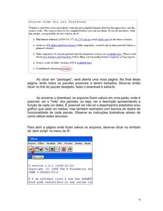 Ao clicar em “packages”, será aberta uma nova página. No final desta
página, terão todos os pacotes possíveis a serem baixados. Deve-se então
clicar no link do pacote desejado, fazer o download e salvá-lo.


       Ao encerrar o download, os arquivos ficam salvos em uma pasta, onde é
possível, ver o “help” dos pacotes, ou seja, ver a descrição apresentando a
função de cada um deles. É possível ver não só o desempenho estatístico e/ou
gráfico que cada um realiza, mas também exemplos com bancos de dados da
funcionalidade de cada pacote. Observe as instruções ilustrativas abaixo de
como utilizar estes recursos:


Para abrir a página onde ficam salvos os arquivos, deve-se clicar no símbolo
de ‘abrir script’ no menu do R:




                                                                          9
 