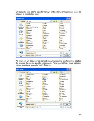 Em seguida, será aberta a pasta “library”, onde estarão armazenados todos os
pacotes já instalados. Veja:




Ao clicar em um dos pacotes, será aberta uma seguinte janela com as opções
de recurso de uso do pacote selecionado. Para exemplificar, nesta apostila,
iremos selecionar o pacote “qcc”. Observe:




                                                                         13
 