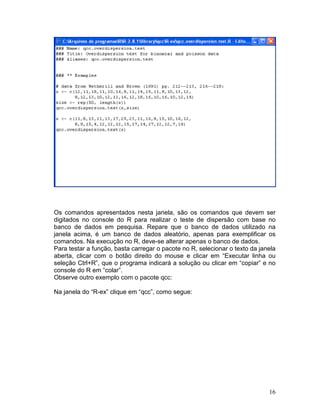 Os comandos apresentados nesta janela, são os comandos que devem ser
digitados no console do R para realizar o teste de dispersão com base no
banco de dados em pesquisa. Repare que o banco de dados utilizado na
janela acima, é um banco de dados aleatório, apenas para exemplificar os
comandos. Na execução no R, deve-se alterar apenas o banco de dados.
Para testar a função, basta carregar o pacote no R, selecionar o texto da janela
aberta, clicar com o botão direito do mouse e clicar em “Executar linha ou
seleção Ctrl+R”, que o programa indicará a solução ou clicar em “copiar” e no
console do R em “colar”.
Observe outro exemplo com o pacote qcc:

Na janela do “R-ex” clique em “qcc”, como segue:




                                                                             16
 
