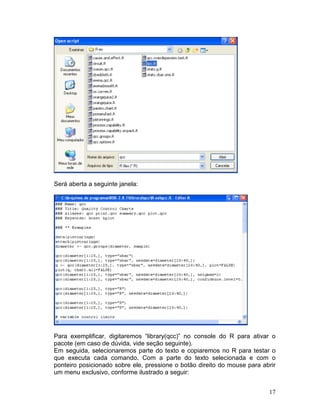 Será aberta a seguinte janela:




Para exemplificar, digitaremos “library(qcc)” no console do R para ativar o
pacote (em caso de dúvida, vide seção seguinte).
Em seguida, selecionaremos parte do texto e copiaremos no R para testar o
que executa cada comando. Com a parte do texto selecionada e com o
ponteiro posicionado sobre ele, pressione o botão direito do mouse para abrir
um menu exclusivo, conforme ilustrado a seguir:


                                                                          17
 
