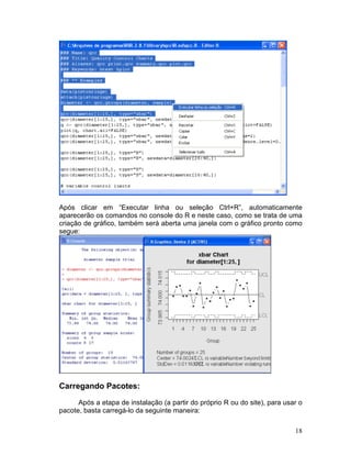 Após clicar em “Executar linha ou seleção Ctrl+R”, automaticamente
aparecerão os comandos no console do R e neste caso, como se trata de uma
criação de gráfico, também será aberta uma janela com o gráfico pronto como
segue:




Carregando Pacotes:

      Após a etapa de instalação (a partir do próprio R ou do site), para usar o
pacote, basta carregá-lo da seguinte maneira:

                                                                             18
 