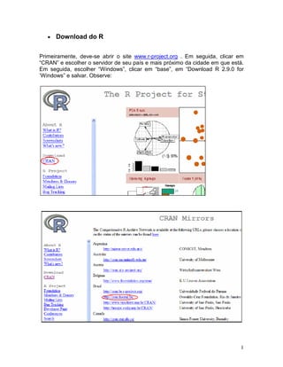 •   Download do R

Primeiramente, deve-se abrir o site www.r-project.org . Em seguida, clicar em
“CRAN” e escolher o servidor de seu país e mais próximo da cidade em que está.
Em seguida, escolher “Windows”, clicar em “base”, em “Download R 2.9.0 for
‘Windows” e salvar. Observe:




                                                                            1
 