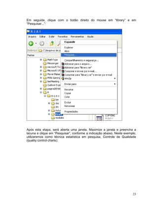 Em seguida, clique com o botão direito do mouse em “library” e em
“Pesquisar...”:




Após esta etapa, será aberta uma janela. Maximize a janela e preencha a
lacuna e clique em “Pesquisar”, conforme a indicação abaixo. Neste exemplo,
utilizaremos como técnica estatística em pesquisa, Controle de Qualidade
(quality control charts):




                                                                        23
 