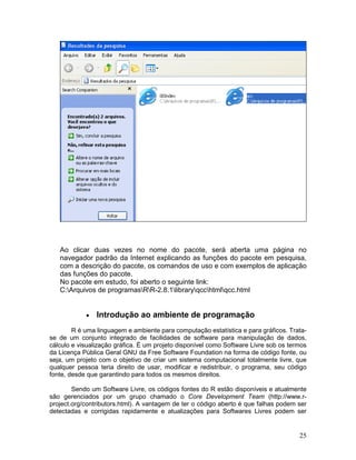 Ao clicar duas vezes no nome do pacote, será aberta uma página no
   navegador padrão da Internet explicando as funções do pacote em pesquisa,
   com a descrição do pacote, os comandos de uso e com exemplos de aplicação
   das funções do pacote.
   No pacote em estudo, foi aberto o seguinte link:
   C:Arquivos de programasRR-2.8.1libraryqcchtmlqcc.html


            •   Introdução ao ambiente de programação
        R é uma linguagem e ambiente para computação estatística e para gráficos. Trata-
se de um conjunto integrado de facilidades de software para manipulação de dados,
cálculo e visualização gráfica. É um projeto disponível como Software Livre sob os termos
da Licença Pública Geral GNU da Free Software Foundation na forma de código fonte, ou
seja, um projeto com o objetivo de criar um sistema computacional totalmente livre, que
qualquer pessoa teria direito de usar, modificar e redistribuir, o programa, seu código
fonte, desde que garantindo para todos os mesmos direitos.

        Sendo um Software Livre, os códigos fontes do R estão disponíveis e atualmente
são gerenciados por um grupo chamado o Core Development Team (http://www.r-
project.org/contributors.html). A vantagem de ter o código aberto é que falhas podem ser
detectadas e corrigidas rapidamente e atualizações para Softwares Livres podem ser


                                                                                      25
 