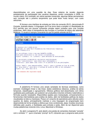 disponibilizadas em uma questão de dias. Esse sistema de revisão depende
pesadamente da participação dos usuários dispersos, porém conectados à WEB, no
mundo inteiro. Em contraste, em vários pacotes comerciais, algumas falhas permanecem
sem correção até o próximo lançamento que pode levar muito tempo, com custo
adicionais.

        R fornece uma interface de entrada por linha de comando (ELC), denominada R
Console, jlustrada abaixo. A linguagem da R se torna clara e simples e a flexibilidade da
ELC permite que uns poucos comandos simples sejam juntados para criar funções
poderosas. Além disso a transparência das funções e a entrada de dados são altamente
didáticas. O usuário é sempre consciente do que foi pedido através da ELC.




         A plataforma R fornece uma ampla variedade de técnicas estatísticas, como
exemplo: modelagem linear e não linear, testes estatísticos clássicos, análise de séries
temporais, classificação e agrupamento. Oferece gráficos bem-desenhados com ótima
qualidade para publicação, por poderem ser produzidos incluindo símbolos matemáticos e
fórmulas quando necessário. Disponibiliza opções para manipulação, armazenamento e
ferramentas intermediárias para análise de dados, além de facilidades gráficas de dados
visualizadas na tela ou impressas. Possui um conjunto de operadores para cálculos sobre
quadros de dados, principalmente matrizes e uma linguagem de programação bem
desenvolvida de forma simples e efetiva que inclui condicionais, alças, funções recursivas
definidas pelo usuário, e facilidades para entrada e saída. Além de ser disponível para
muitas plataformas incluindo Unix, Linux, Macintosh e Windows.

       Ao abrir o programa R, será aberto uma janela de comandos chamada “console”
com o símbolo ”>” que é chamado “prompt” do R, indicando que o programa está pronto


                                                                                       26
 