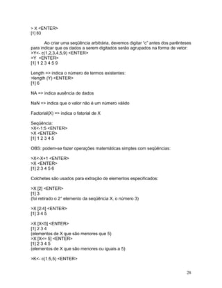> X <ENTER>
[1] 83

        Ao criar uma seqüência arbitrária, devemos digitar “c” antes dos parênteses
para indicar que os dados a serem digitados serão agrupados na forma de vetor:
>Y<- c(1,2,3,4,5,9) <ENTER>
>Y <ENTER>
[1] 1 2 3 4 5 9

Length => indica o número de termos existentes:
>length (Y) <ENTER>
[1] 6

NA => indica ausência de dados

NaN => indica que o valor não é um número válido

Factorial(X) => indica o fatorial de X

Seqüência:
>X<-1:5 <ENTER>
>X <ENTER>
[1] 1 2 3 4 5

OBS: podem-se fazer operações matemáticas simples com seqüências:

>X<-X+1 <ENTER>
>X <ENTER>
[1] 2 3 4 5 6

Colchetes são usados para extração de elementos especificados:

>X [2] <ENTER>
[1] 3
(foi retirado o 2° elemento da seqüência X, o número 3)

>X [2:4] <ENTER>
[1] 3 4 5

>X [X<5] <ENTER>
[1] 2 3 4
(elementos de X que são menores que 5)
>X [X<= 5] <ENTER>
[1] 2 3 4 5
(elementos de X que são menores ou iguais a 5)

>K<- c(1:5,5) <ENTER>


                                                                                28
 