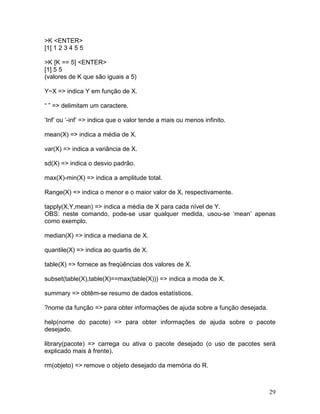 >K <ENTER>
[1] 1 2 3 4 5 5

>K [K == 5] <ENTER>
[1] 5 5
(valores de K que são iguais a 5)

Y~X => indica Y em função de X.

“ ” => delimitam um caractere.

‘Inf’ ou ‘-inf’ => indica que o valor tende a mais ou menos infinito.

mean(X) => indica a média de X.

var(X) => indica a variância de X.

sd(X) => indica o desvio padrão.

max(X)-min(X) => indica a amplitude total.

Range(X) => indica o menor e o maior valor de X, respectivamente.

tapply(X,Y,mean) => indica a média de X para cada nível de Y.
OBS: neste comando, pode-se usar qualquer medida, usou-se ‘mean’ apenas
como exemplo.

median(X) => indica a mediana de X.

quantile(X) => indica ao quartis de X.

table(X) => fornece as freqüências dos valores de X.

subset(table(X),table(X)==max(table(X))) => indica a moda de X.

summary => obtêm-se resumo de dados estatísticos.

?nome da função => para obter informações de ajuda sobre a função desejada.

help(nome do pacote) => para obter informações de ajuda sobre o pacote
desejado.

library(pacote) => carrega ou ativa o pacote desejado (o uso de pacotes será
explicado mais à frente).

rm(objeto) => remove o objeto desejado da memória do R.



                                                                              29
 