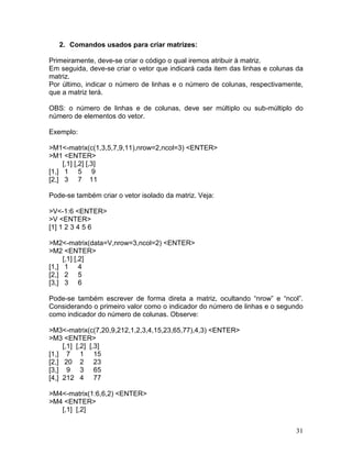 2. Comandos usados para criar matrizes:

Primeiramente, deve-se criar o código o qual iremos atribuir à matriz.
Em seguida, deve-se criar o vetor que indicará cada item das linhas e colunas da
matriz.
Por último, indicar o número de linhas e o número de colunas, respectivamente,
que a matriz terá.

OBS: o número de linhas e de colunas, deve ser múltiplo ou sub-múltiplo do
número de elementos do vetor.

Exemplo:

>M1<-matrix(c(1,3,5,7,9,11),nrow=2,ncol=3) <ENTER>
>M1 <ENTER>
     [,1] [,2] [,3]
[1,] 1 5 9
[2,] 3 7 11

Pode-se também criar o vetor isolado da matriz. Veja:

>V<-1:6 <ENTER>
>V <ENTER>
[1] 1 2 3 4 5 6

>M2<-matrix(data=V,nrow=3,ncol=2) <ENTER>
>M2 <ENTER>
     [,1] [,2]
[1,] 1 4
[2,] 2 5
[3,] 3 6

Pode-se também escrever de forma direta a matriz, ocultando “nrow” e “ncol”.
Considerando o primeiro valor como o indicador do número de linhas e o segundo
como indicador do número de colunas. Observe:

>M3<-matrix(c(7,20,9,212,1,2,3,4,15,23,65,77),4,3) <ENTER>
>M3 <ENTER>
     [,1] [,2] [,3]
[1,] 7 1 15
[2,] 20 2 23
[3,] 9 3 65
[4,] 212 4 77

>M4<-matrix(1:6,6,2) <ENTER>
>M4 <ENTER>
   [,1] [,2]


                                                                             31
 