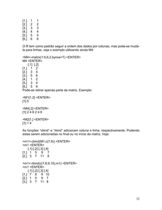 [1,]   1   1
[2,]   2   2
[3,]   3   3
[4,]   4   4
[5,]   5   5
[6,]   6   6

O R tem como padrão seguir a ordem dos dados por colunas, mas pode-se mudá-
la para linhas, veja o exemplo utilizando ainda M4:

>M4<-matrix(1:6,6,2,byrow=T) <ENTER>
M4 <ENTER>
    [,1] [,2]
[1,] 1 2
[2,] 3 4
[3,] 5 6
[4,] 1 2
[5,] 3 4
[6,] 5 6
Pode-se retirar apenas parte da matriz. Exemplo:

>M1[1,2] <ENTER>
[1] 5

>M4[,2] <ENTER>
[1] 2 4 6 2 4 6

>M2[1,] <ENTER>
[1] 1 4

As funções “cbind” e “rbind” adicionam coluna e linha, respectivamente. Podendo
estas serem adicionadas no final ou no início da matriz. Veja:

>m1<-cbind(M1,c(7,8)) <ENTER>
>m1 <ENTER>
    [,1] [,2] [,3] [,4]
[1,] 1 5 9 7
[2,] 3 7 11 8

>m1<-rbind(c(7,8,9,10),m1) <ENTER>
>m1 <ENTER>
    [,1] [,2] [,3] [,4]
[1,] 7 8 9 10
[2,] 1 5 9 7
[3,] 3 7 11 8




                                                                            32
 
