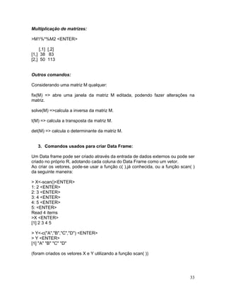 Multiplicação de matrizes:

>M1%*%M2 <ENTER>

     [,1] [,2]
[1,] 38 83
[2,] 50 113


Outros comandos:

Considerando uma matriz M qualquer:

fix(M) => abre uma janela da matriz M editada, podendo fazer alterações na
matriz.

solve(M) =>calcula a inversa da matriz M.

t(M) => calcula a transposta da matriz M.

det(M) => calcula o determinante da matriz M.


   3. Comandos usados para criar Data Frame:

Um Data frame pode ser criado através da entrada de dados externos ou pode ser
criado no próprio R, adotando cada coluna do Data Frame como um vetor.
Ao criar os vetores, pode-se usar a função c( ),já conhecida, ou a função scan( )
da seguinte maneira:

> X<-scan()<ENTER>
1: 2 <ENTER>
2: 3 <ENTER>
3: 4 <ENTER>
4: 5 <ENTER>
5: <ENTER>
Read 4 items
>X <ENTER>
[1] 2 3 4 5

> Y<-c("A","B","C","D") <ENTER>
> Y <ENTER>
[1] "A" "B" "C" "D"

(foram criados os vetores X e Y utilizando a função scan( ))




                                                                              33
 