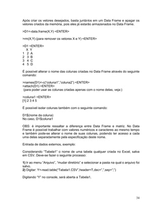 Após criar os vetores desejados, basta juntá-los em um Data Frame e apagar os
vetores criados da memória, pois eles já estarão armazenados no Data Frame.

>D1<-data.frame(X,Y) <ENTER>

>rm(X,Y) (para remover os vetores X e Y) <ENTER>

>D1 <ENTER>
  X Y
1 2 A
2 3 B
3 4 C
4 5 D

É possível alterar o nome das colunas criadas no Data Frame através do seguinte
comando:

>names(D1)<-c(“coluna1”,”coluna2”) <ENTER>
>attach(D1) <ENTER>
(para poder usar as colunas criadas apenas com o nome delas, veja:)

>coluna1 <ENTER>
[1] 2 3 4 5

É possível isolar colunas também com o seguinte comando:

D1$(nome da coluna)
No caso, D1$coluna1

OBS: é importante ressaltar a diferença entre Data Frame e matriz. No Data
Frame é possível trabalhar com valores numéricos e caracteres ao mesmo tempo
e também pode-se alterar o nome de suas colunas, podendo ter acesso a cada
uma delas separadamente pela especificação deste nome.

Entrada de dados externos, exemplo:

Considerando “Tabela1” o nome de uma tabela qualquer criada no Excel, salva
em CSV. Deve-se fazer o seguinte processo:

1) Ir ao menu “Arquivo”, “mudar diretório” e selecionar a pasta na qual o arquivo foi
salvo.
2) Digitar: Y<-read.table(“Tabela1.CSV”,header=T,dec=”,”,sep=”;”)

Digitando “Y” no console, será aberta a Tabela1.




                                                                                  34
 
