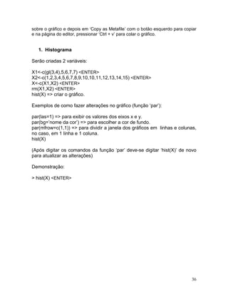 sobre o gráfico e depois em ‘Copy as Metafile’ com o botão esquerdo para copiar
e na página do editor, pressionar ‘Ctrl + v’ para colar o gráfico.


   1. Histograma

Serão criadas 2 variáveis:

X1<-c(gl(3,4),5,6,7,7) <ENTER>
X2<-c(1,2,3,4,5,6,7,8,9,10,10,11,12,13,14,15) <ENTER>
X<-c(X1,X2) <ENTER>
rm(X1,X2) <ENTER>
hist(X) => criar o gráfico.

Exemplos de como fazer alterações no gráfico (função ‘par’):

par(las=1) => para exibir os valores dos eixos x e y.
par(bg=’nome da cor’) => para escolher a cor de fundo.
par(mfrow=c(1,1)) => para dividir a janela dos gráficos em linhas e colunas,
no caso, em 1 linha e 1 coluna.
hist(X)

(Após digitar os comandos da função ‘par’ deve-se digitar ‘hist(X)’ de novo
para atualizar as alterações)

Demonstração:

> hist(X) <ENTER>




                                                                            36
 