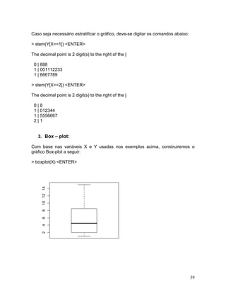 Caso seja necessário estratificar o gráfico, deve-se digitar os comandos abaixo:

> stem(Y[X==1]) <ENTER>

The decimal point is 2 digit(s) to the right of the |

 0 | 888
 1 | 001112233
 1 | 6667789

> stem(Y[X==2]) <ENTER>

The decimal point is 2 digit(s) to the right of the |

 0|8
 1 | 012344
 1 | 5556667
 2|1


   3. Box – plot:

Com base nas variáveis X e Y usadas nos exemplos acima, construiremos o
gráfico Box-plot a seguir:

> boxplot(X) <ENTER>
      10 12 14
      8
      6
      4
      2




                                                                                   39
 