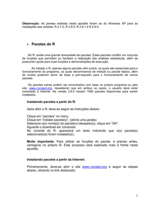 Observação: As janelas exibidas nesta apostila foram as do Windows XP para as
instalações das versões: R 2.7.2, R 2.8.0, R 2.8.1 e R 2.9.0.




   •   Pacotes do R

    No R, existe uma grande diversidade de pacotes. Estes pacotes contêm um conjunto
de funções que permitem ou facilitam a realização das análises estatísticas, além de
possuírem ajuda para suas funções e demonstrações de execução.

       Ao instalar o R, apenas alguns pacotes vêm juntos, os quais são essenciais para o
funcionamento do programa, os quais denominamos de módulo ou pacote básico, além
de muitos poderem servir de base e pré-requisito para o funcionamento de outros
pacotes.

     Os pacotes extras podem ser encontrados com base no próprio programa ou pelo
site, www.r-project.org, ressaltando que em ambos os casos, o usuário deve estar
conectado à Internet. Na versão 2.8.0 haviam 1590 pacotes disponíveis para serem
instalados.

   Instalando pacotes a partir do R:

   Após abrir o R, deve-se seguir as instruções abaixo:

   Clique em “pacotes” no menu.
   Clique em “instalar pacote(s)”. (abrirá uma janela)
   Selecione o(s) nome(s) do pacote(s) desejado(s), clique em “OK”.
   Aguarde o download ser concluído.
   No console do R, aparecerá um texto indicando que o(s) pacote(s)
   selecionado(s) foram instalado(s).

   Muito importante: Para utilizar as funções do pacote, é preciso antes,
   carregá-lo no próprio R. Este processo será explicado mais à frente nesta
   apostila.


   Instalando pacotes a partir da Internet:

   Primeiramente, deve-se abrir o site www.r-project.org e seguir as etapas
   abaixo, clicando no link destacado:




                                                                                      7
 