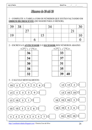 http://varaldeatividades.blogspot.com / Eleúzia Lins da Silva
1 – COMPLETE A TABELA COM OS NÚMEROS QUE ESTÃO FALTANDO EM
ORDEM DECRESCENTE (DO MAIOR PARA O MENOR):
39 38 34 30
27 21
19 15 10
6 0
2 – ESCREVA O ANTECESSOR E O SUCESSOR DOS NÚMEROS ABAIXO:
3 – CALCULE MENTALMENTE:
ALUNO:________________________________________ DATA:____/____/______
33
31
37
39 40
35
36
30
34
32
38
510
0
55 5 4
310
0
10
0
10
0
215
0
15
0
15
0
10
0
10
0
10
0
10
0
10
0
15
0
5 5 5 9
15
0
10
0
5 1
610
0
10
0
5810
0
10
0
5 5
5 5 5 5 5 75
26
 