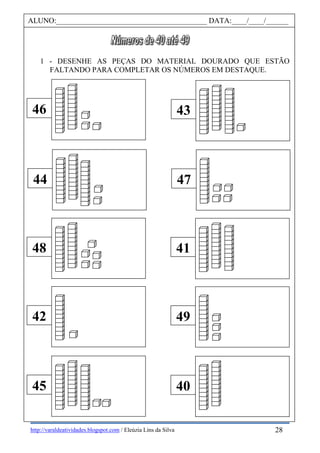 http://varaldeatividades.blogspot.com / Eleúzia Lins da Silva
1 - DESENHE AS PEÇAS DO MATERIAL DOURADO QUE ESTÃO
FALTANDO PARA COMPLETAR OS NÚMEROS EM DESTAQUE.
46
44
48
42
45
43
47
41
49
40
ALUNO:________________________________________ DATA:____/____/______
28
 